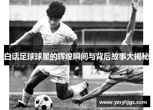 白话足球球星的辉煌瞬间与背后故事大揭秘