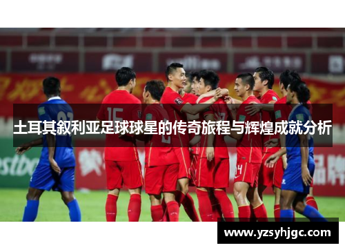 土耳其叙利亚足球球星的传奇旅程与辉煌成就分析