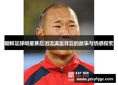朝鲜足球明星赛后泪流满面背后的故事与情感探索