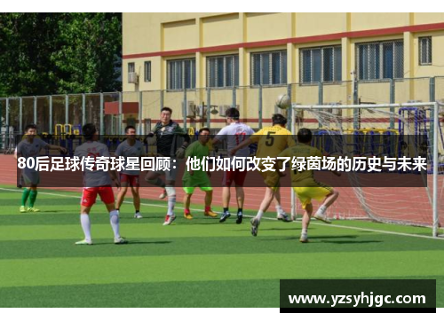 80后足球传奇球星回顾：他们如何改变了绿茵场的历史与未来