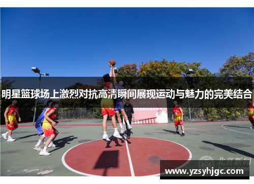 明星篮球场上激烈对抗高清瞬间展现运动与魅力的完美结合