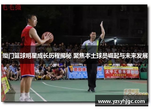厦门篮球明星成长历程揭秘 聚焦本土球员崛起与未来发展