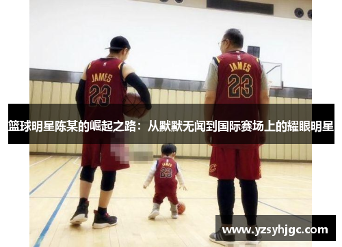 篮球明星陈某的崛起之路：从默默无闻到国际赛场上的耀眼明星
